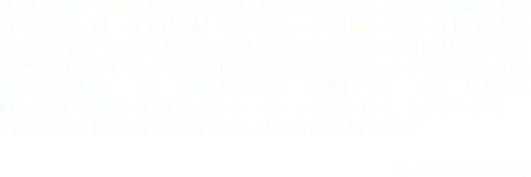 “ES UN RECONOCIMIENTO DEL ESTADO A LAS EXTERNALIDADES POSITIVAS DE LA REFORESTACIÓN, EN TANTO LOS BENEFICIOS AMBIENTALES Y SOCIALES GENERADOS SON APROPIABLES POR EL CONJUNTO DE LA POBLACIÓN, CUYO OBJETO ES PROMOVER LA REALIZACIÓN DE INVERSIONES DIRECTAS EN NUEVAS PLANTACIONES FORESTALES DE CARÁCTER PROTECTOR - PRODUCTOR EN TERRENOS DE APTITUD FORESTAL.” (LEY 139 DE 1994)
